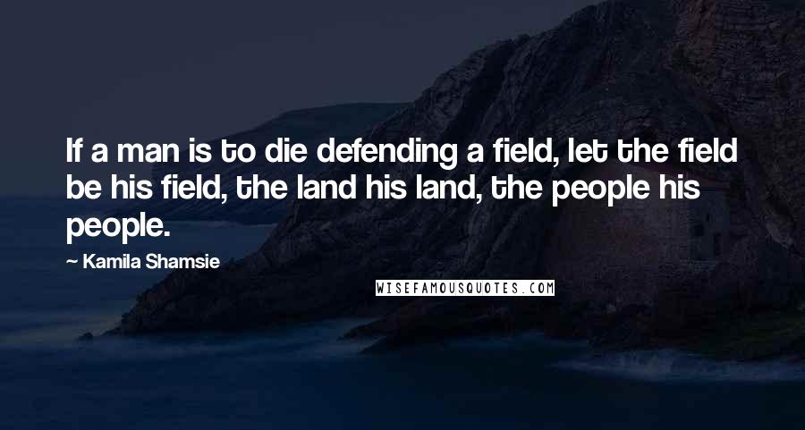 Kamila Shamsie Quotes: If a man is to die defending a field, let the field be his field, the land his land, the people his people.