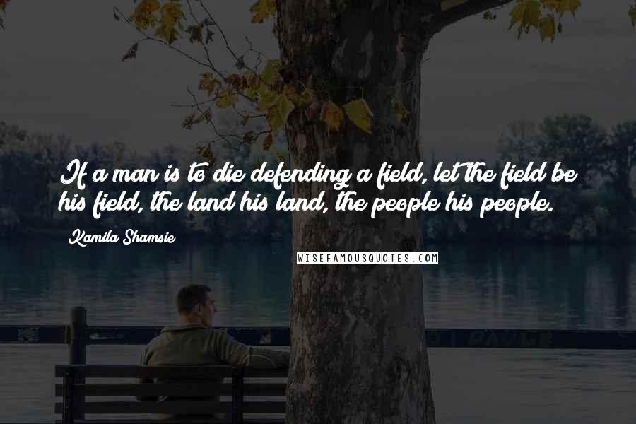 Kamila Shamsie Quotes: If a man is to die defending a field, let the field be his field, the land his land, the people his people.