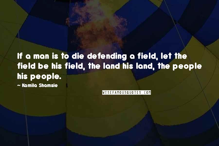 Kamila Shamsie Quotes: If a man is to die defending a field, let the field be his field, the land his land, the people his people.