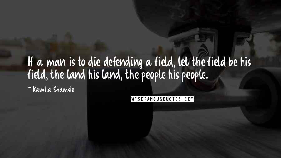 Kamila Shamsie Quotes: If a man is to die defending a field, let the field be his field, the land his land, the people his people.