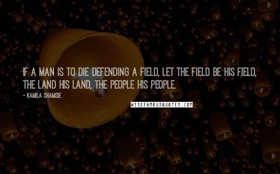 Kamila Shamsie Quotes: If a man is to die defending a field, let the field be his field, the land his land, the people his people.