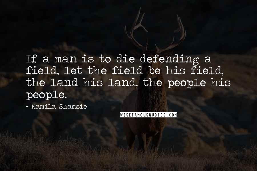 Kamila Shamsie Quotes: If a man is to die defending a field, let the field be his field, the land his land, the people his people.