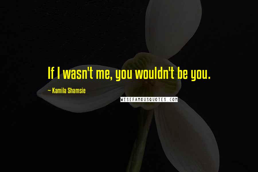 Kamila Shamsie Quotes: If I wasn't me, you wouldn't be you.