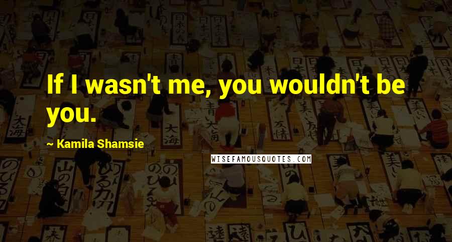 Kamila Shamsie Quotes: If I wasn't me, you wouldn't be you.