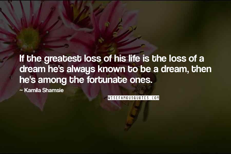 Kamila Shamsie Quotes: If the greatest loss of his life is the loss of a dream he's always known to be a dream, then he's among the fortunate ones.