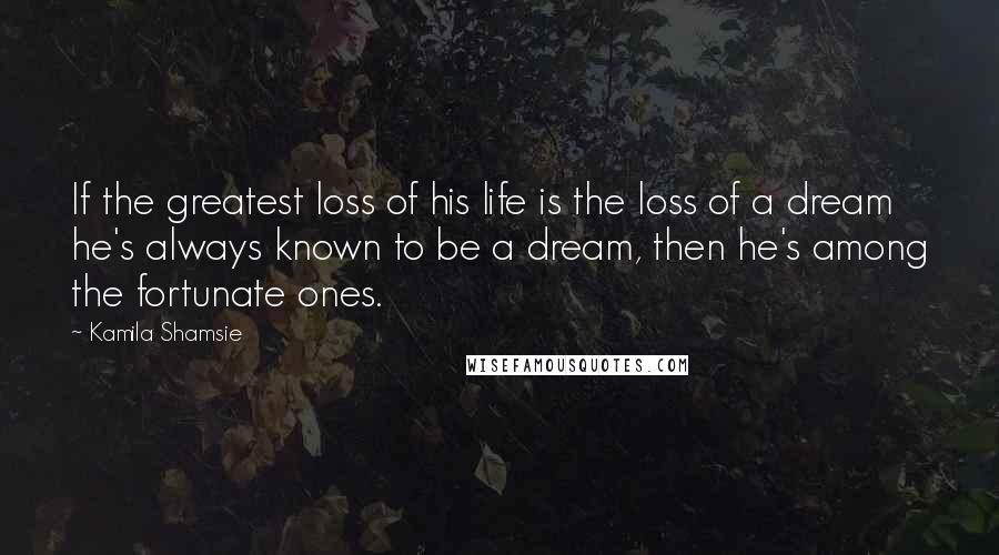 Kamila Shamsie Quotes: If the greatest loss of his life is the loss of a dream he's always known to be a dream, then he's among the fortunate ones.