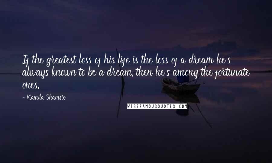 Kamila Shamsie Quotes: If the greatest loss of his life is the loss of a dream he's always known to be a dream, then he's among the fortunate ones.