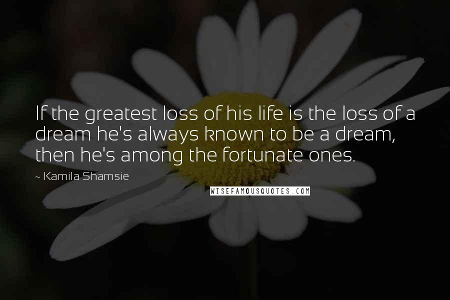 Kamila Shamsie Quotes: If the greatest loss of his life is the loss of a dream he's always known to be a dream, then he's among the fortunate ones.