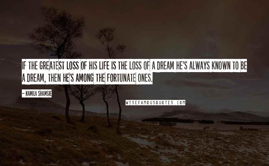 Kamila Shamsie Quotes: If the greatest loss of his life is the loss of a dream he's always known to be a dream, then he's among the fortunate ones.