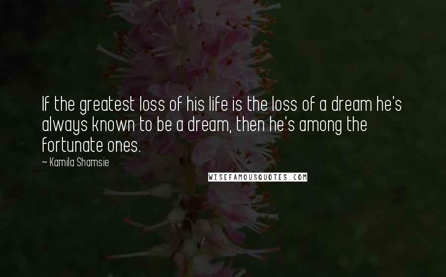 Kamila Shamsie Quotes: If the greatest loss of his life is the loss of a dream he's always known to be a dream, then he's among the fortunate ones.