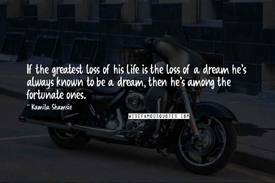 Kamila Shamsie Quotes: If the greatest loss of his life is the loss of a dream he's always known to be a dream, then he's among the fortunate ones.