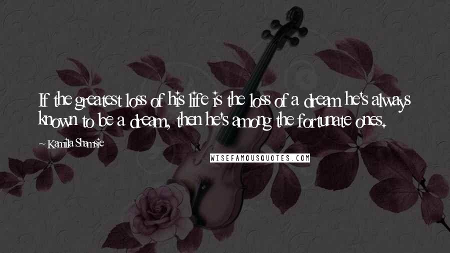 Kamila Shamsie Quotes: If the greatest loss of his life is the loss of a dream he's always known to be a dream, then he's among the fortunate ones.