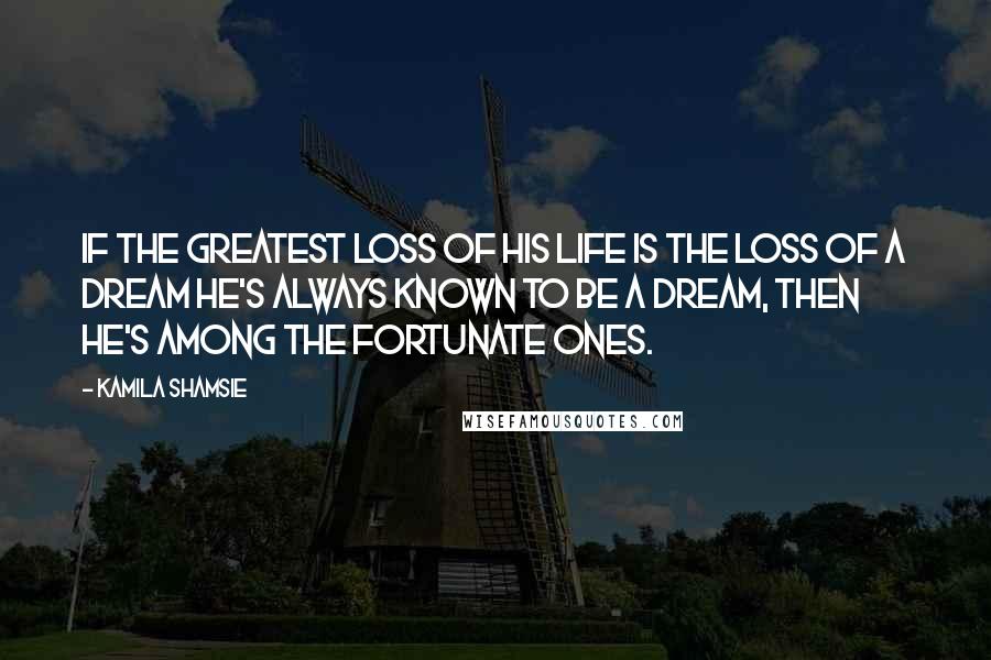 Kamila Shamsie Quotes: If the greatest loss of his life is the loss of a dream he's always known to be a dream, then he's among the fortunate ones.