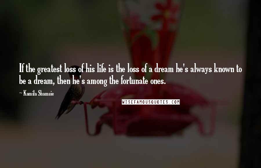 Kamila Shamsie Quotes: If the greatest loss of his life is the loss of a dream he's always known to be a dream, then he's among the fortunate ones.