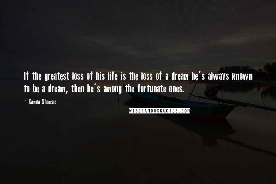 Kamila Shamsie Quotes: If the greatest loss of his life is the loss of a dream he's always known to be a dream, then he's among the fortunate ones.