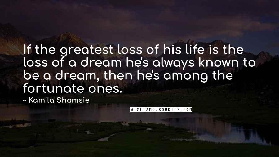 Kamila Shamsie Quotes: If the greatest loss of his life is the loss of a dream he's always known to be a dream, then he's among the fortunate ones.