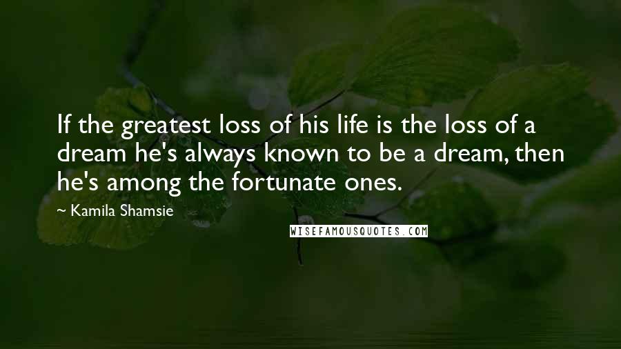 Kamila Shamsie Quotes: If the greatest loss of his life is the loss of a dream he's always known to be a dream, then he's among the fortunate ones.