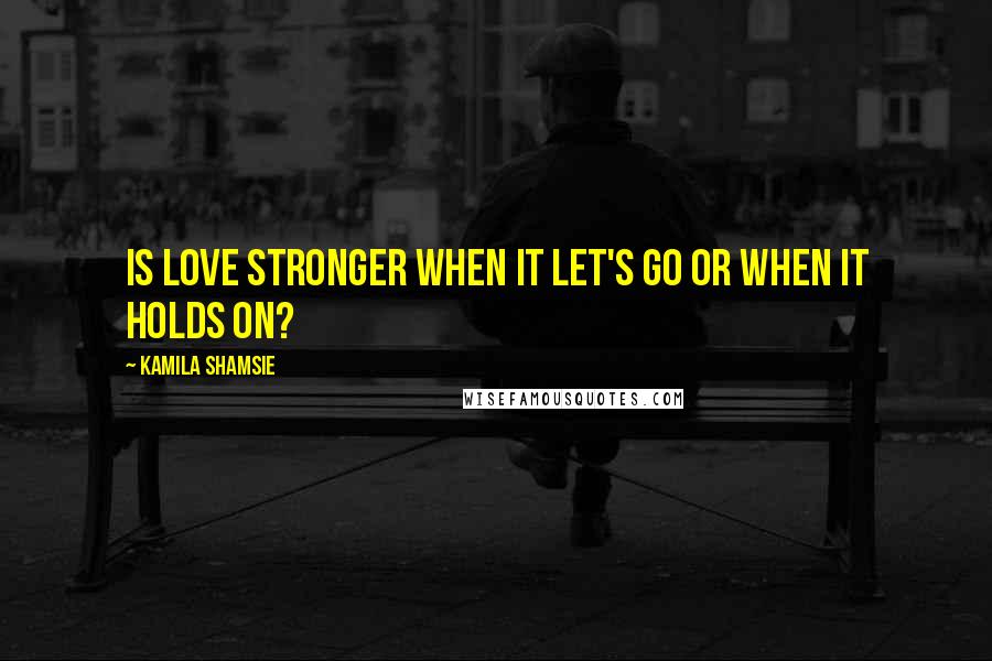 Kamila Shamsie Quotes: Is love stronger when it let's go or when it holds on?
