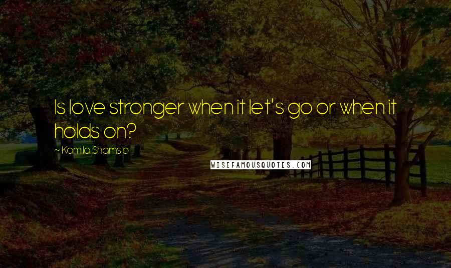 Kamila Shamsie Quotes: Is love stronger when it let's go or when it holds on?