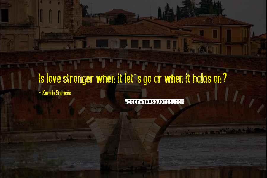 Kamila Shamsie Quotes: Is love stronger when it let's go or when it holds on?