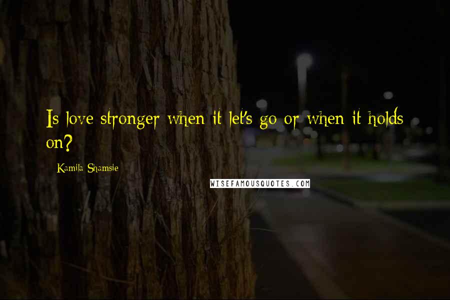 Kamila Shamsie Quotes: Is love stronger when it let's go or when it holds on?