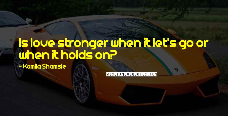 Kamila Shamsie Quotes: Is love stronger when it let's go or when it holds on?