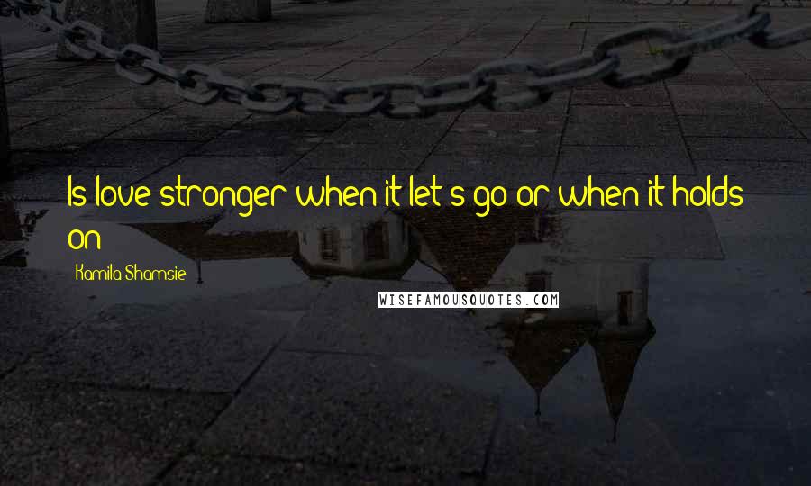 Kamila Shamsie Quotes: Is love stronger when it let's go or when it holds on?