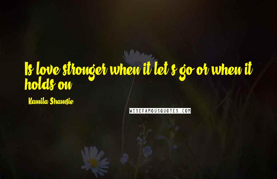 Kamila Shamsie Quotes: Is love stronger when it let's go or when it holds on?