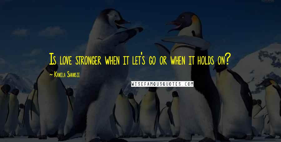 Kamila Shamsie Quotes: Is love stronger when it let's go or when it holds on?