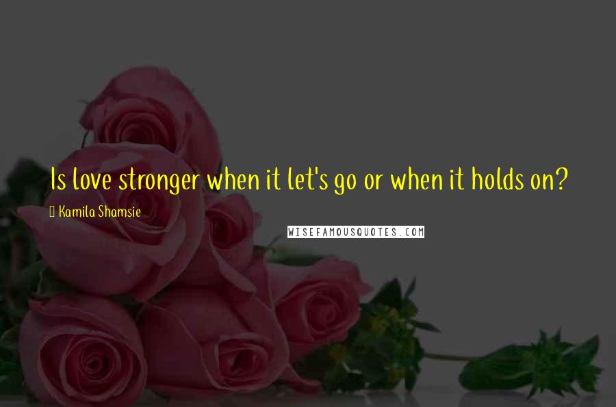Kamila Shamsie Quotes: Is love stronger when it let's go or when it holds on?