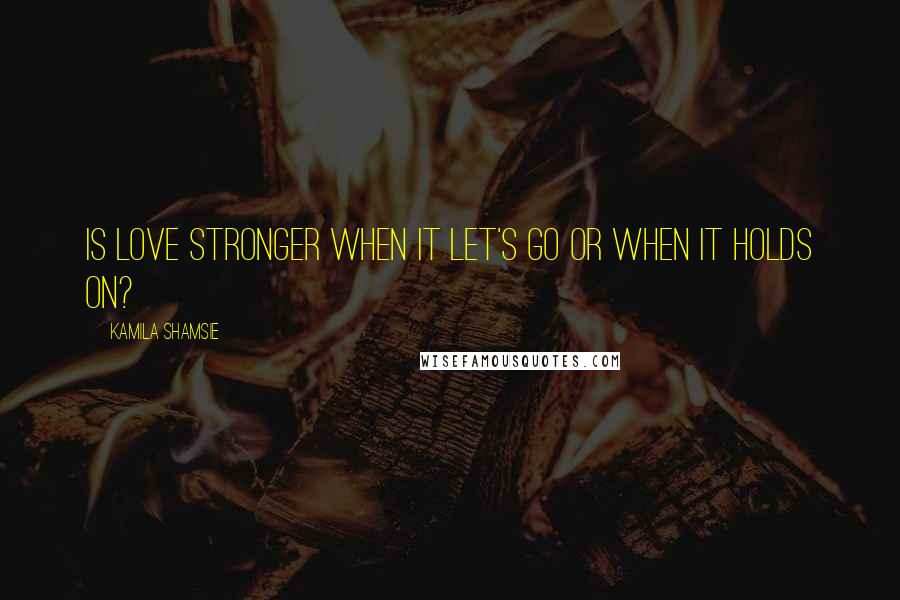 Kamila Shamsie Quotes: Is love stronger when it let's go or when it holds on?