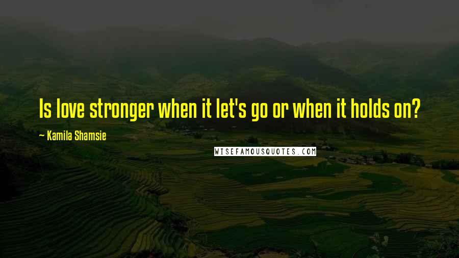 Kamila Shamsie Quotes: Is love stronger when it let's go or when it holds on?
