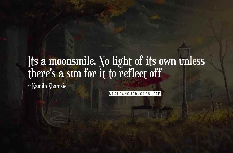 Kamila Shamsie Quotes: Its a moonsmile. No light of its own unless there's a sun for it to reflect off