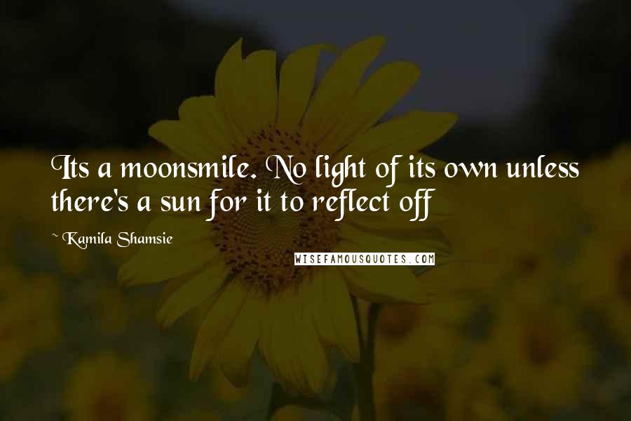 Kamila Shamsie Quotes: Its a moonsmile. No light of its own unless there's a sun for it to reflect off