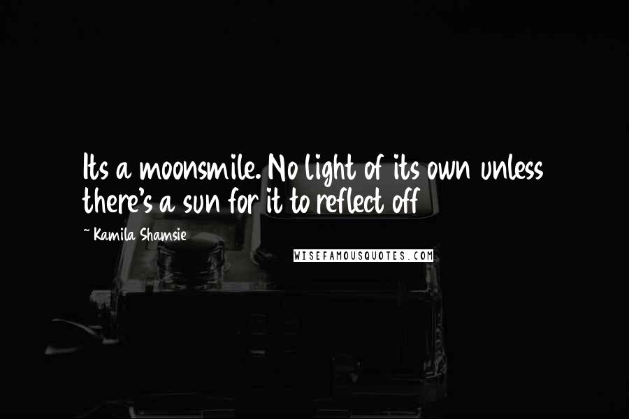 Kamila Shamsie Quotes: Its a moonsmile. No light of its own unless there's a sun for it to reflect off