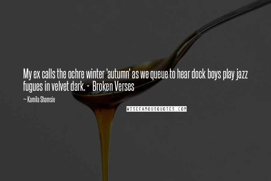 Kamila Shamsie Quotes: My ex calls the ochre winter 'autumn' as we queue to hear dock boys play jazz fugues in velvet dark. -  Broken Verses