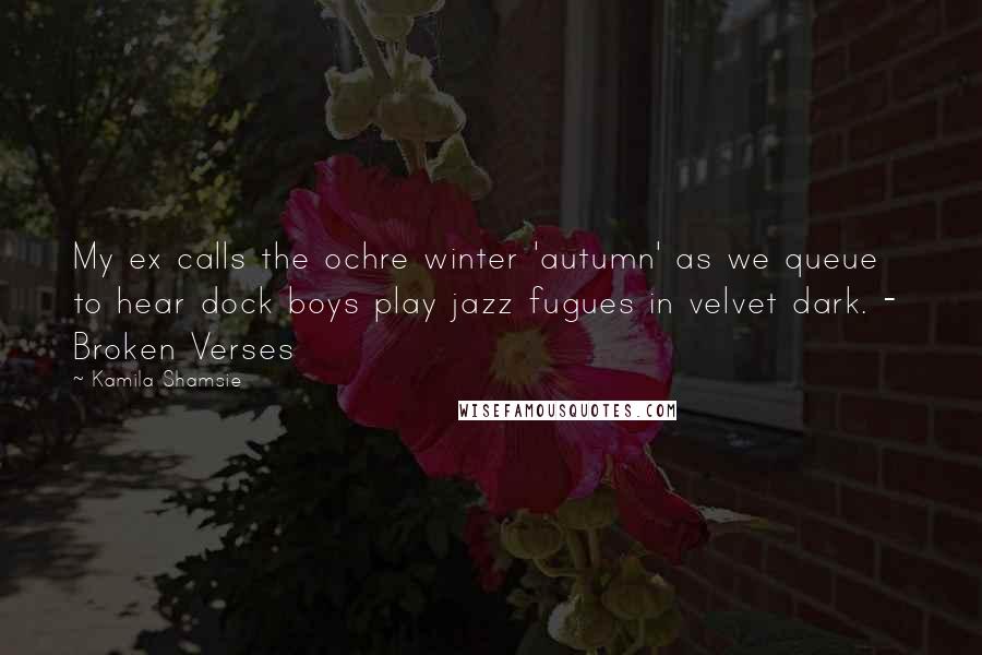 Kamila Shamsie Quotes: My ex calls the ochre winter 'autumn' as we queue to hear dock boys play jazz fugues in velvet dark. -  Broken Verses