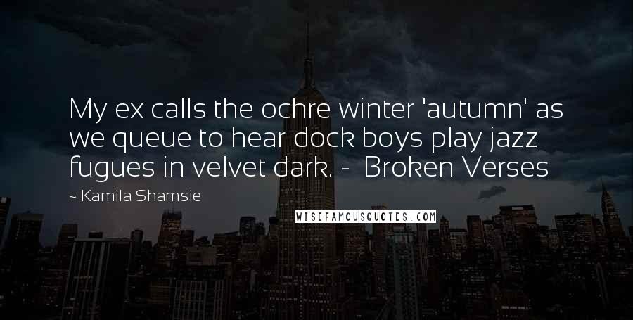 Kamila Shamsie Quotes: My ex calls the ochre winter 'autumn' as we queue to hear dock boys play jazz fugues in velvet dark. -  Broken Verses