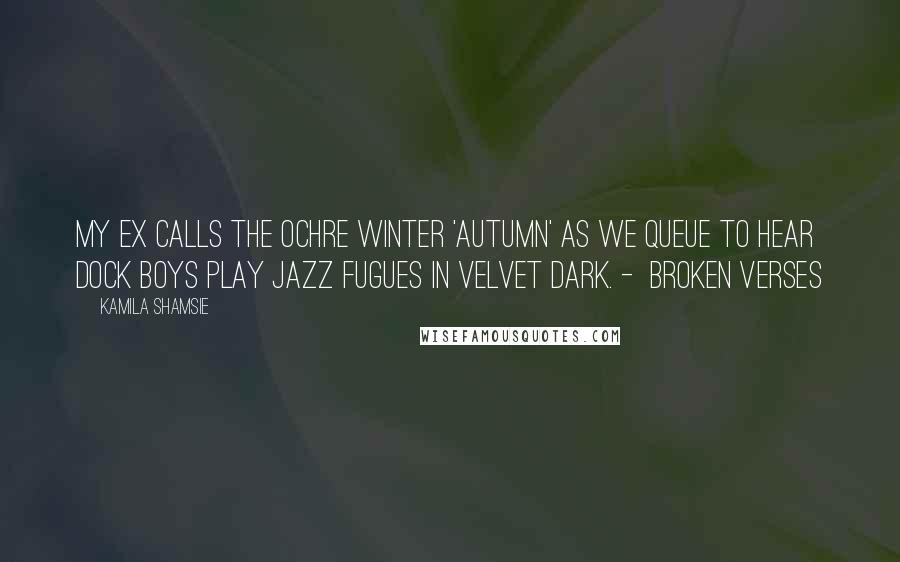 Kamila Shamsie Quotes: My ex calls the ochre winter 'autumn' as we queue to hear dock boys play jazz fugues in velvet dark. -  Broken Verses