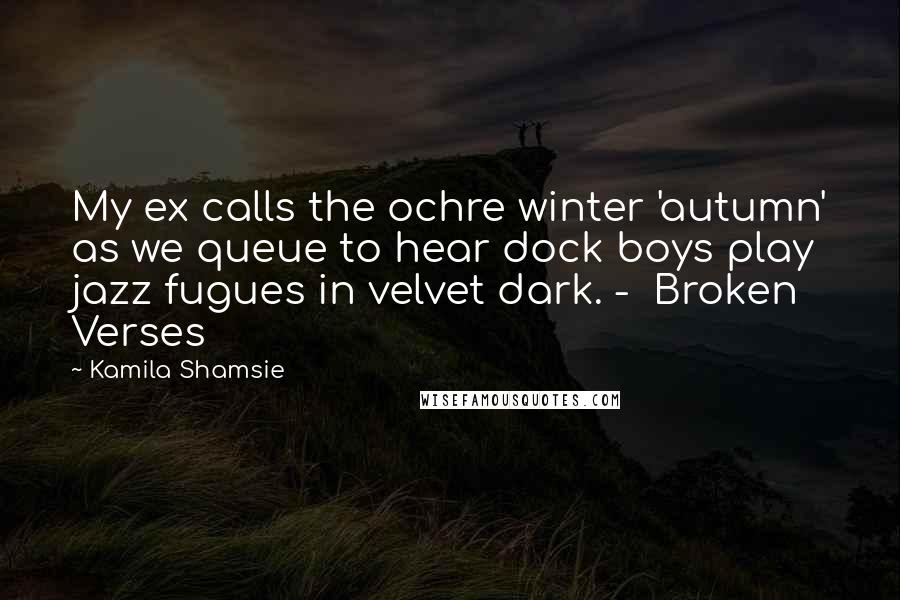 Kamila Shamsie Quotes: My ex calls the ochre winter 'autumn' as we queue to hear dock boys play jazz fugues in velvet dark. -  Broken Verses