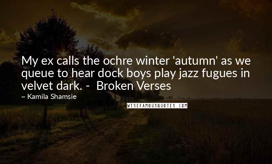 Kamila Shamsie Quotes: My ex calls the ochre winter 'autumn' as we queue to hear dock boys play jazz fugues in velvet dark. -  Broken Verses