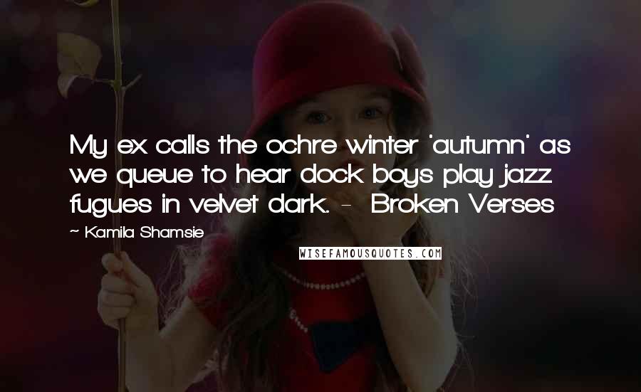 Kamila Shamsie Quotes: My ex calls the ochre winter 'autumn' as we queue to hear dock boys play jazz fugues in velvet dark. -  Broken Verses