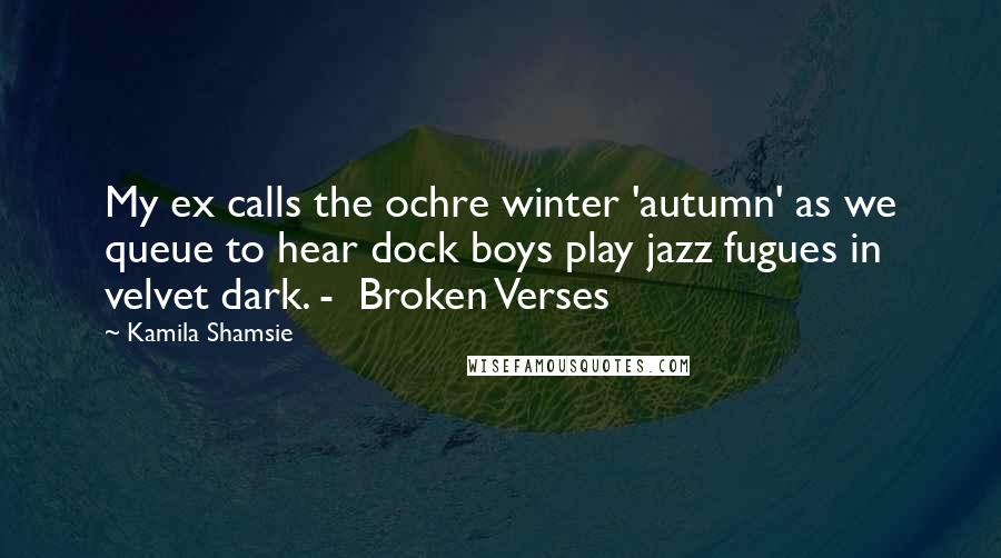 Kamila Shamsie Quotes: My ex calls the ochre winter 'autumn' as we queue to hear dock boys play jazz fugues in velvet dark. -  Broken Verses