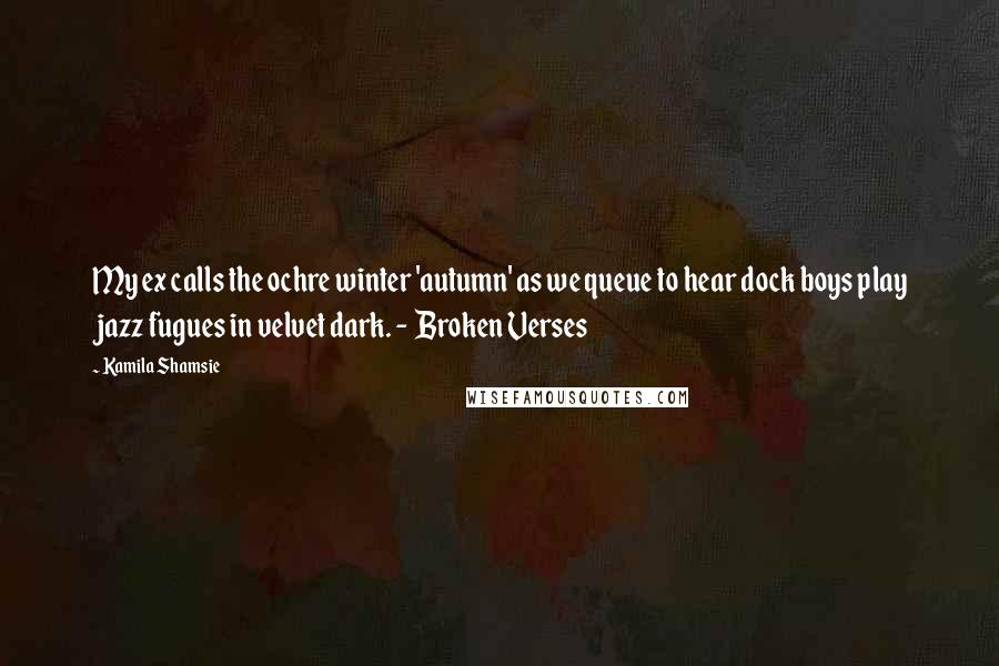 Kamila Shamsie Quotes: My ex calls the ochre winter 'autumn' as we queue to hear dock boys play jazz fugues in velvet dark. -  Broken Verses