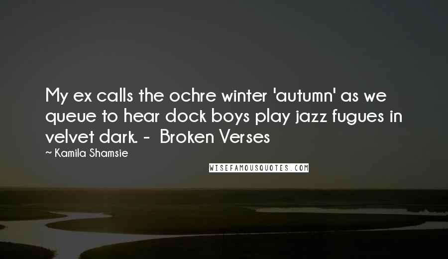 Kamila Shamsie Quotes: My ex calls the ochre winter 'autumn' as we queue to hear dock boys play jazz fugues in velvet dark. -  Broken Verses