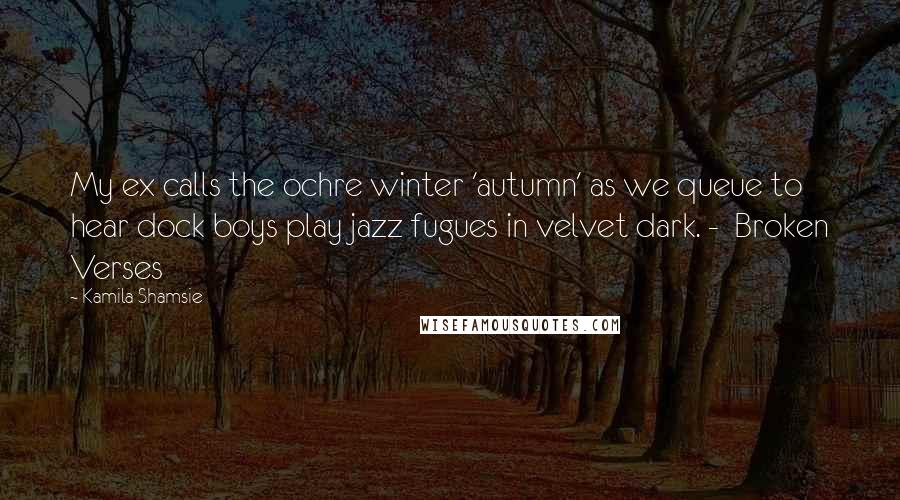 Kamila Shamsie Quotes: My ex calls the ochre winter 'autumn' as we queue to hear dock boys play jazz fugues in velvet dark. -  Broken Verses