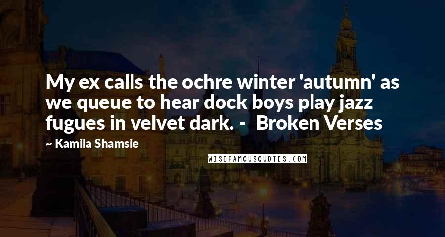 Kamila Shamsie Quotes: My ex calls the ochre winter 'autumn' as we queue to hear dock boys play jazz fugues in velvet dark. -  Broken Verses