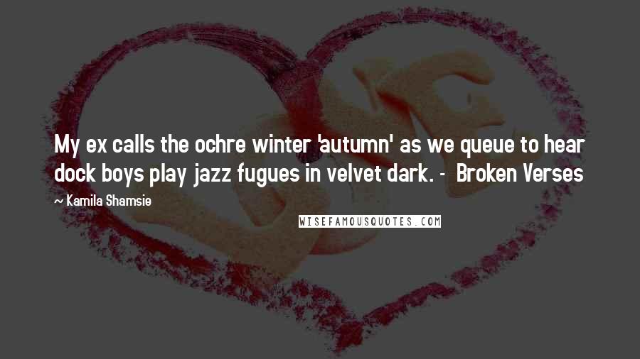 Kamila Shamsie Quotes: My ex calls the ochre winter 'autumn' as we queue to hear dock boys play jazz fugues in velvet dark. -  Broken Verses