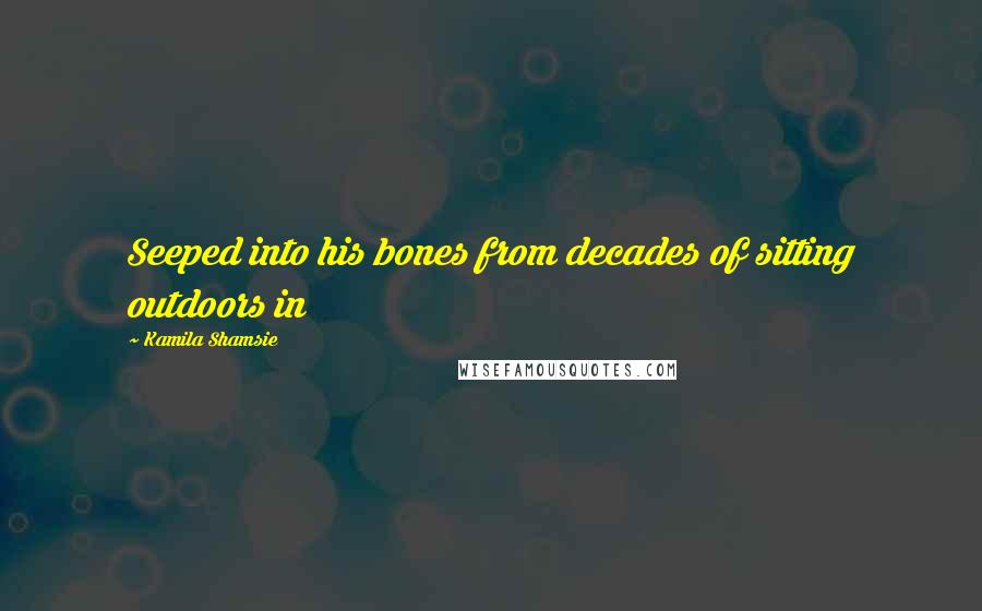 Kamila Shamsie Quotes: Seeped into his bones from decades of sitting outdoors in