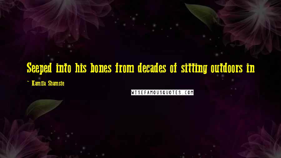 Kamila Shamsie Quotes: Seeped into his bones from decades of sitting outdoors in